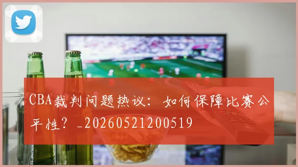 CBA裁判问题热议：如何保障比赛公平性？_20260521200519