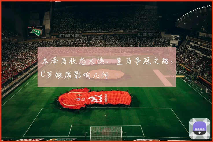 本泽马状态火热，皇马争冠之路，C罗缺席影响几何
